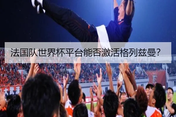 法国队世界杯平台能否激活格列兹曼？