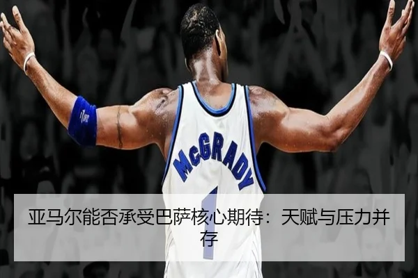 亚马尔能否承受巴萨核心期待：天赋与压力并存