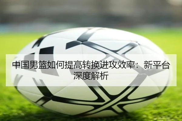 中国男篮如何提高转换进攻效率：新平台深度解析